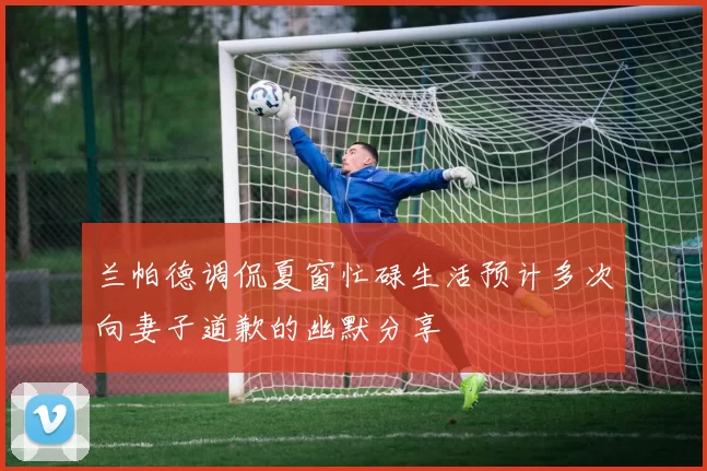 兰帕德调侃夏窗忙碌生活预计多次向妻子道歉的幽默分享