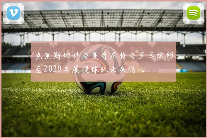 克里斯坦特与曼奇尼将与罗马续约至2029年展现球队未来信心
