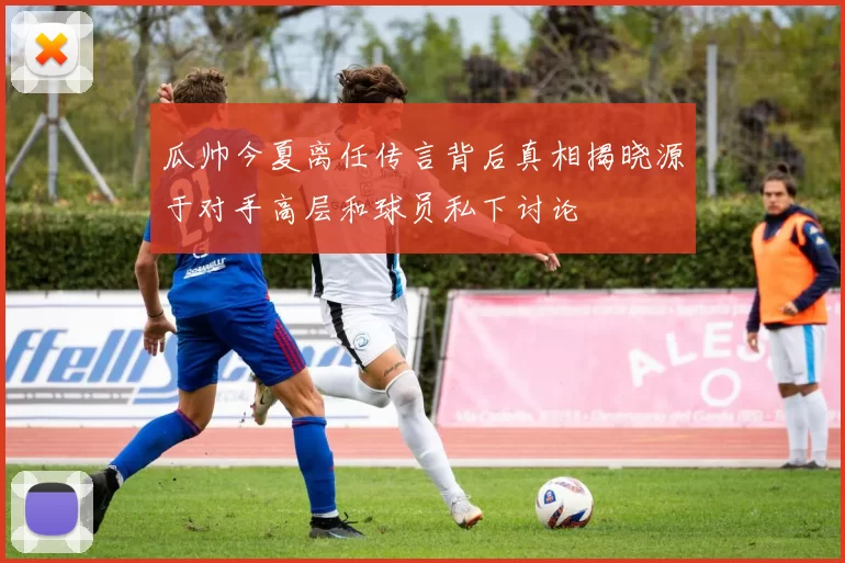 瓜帅今夏离任传言背后真相揭晓源于对手高层和球员私下讨论
