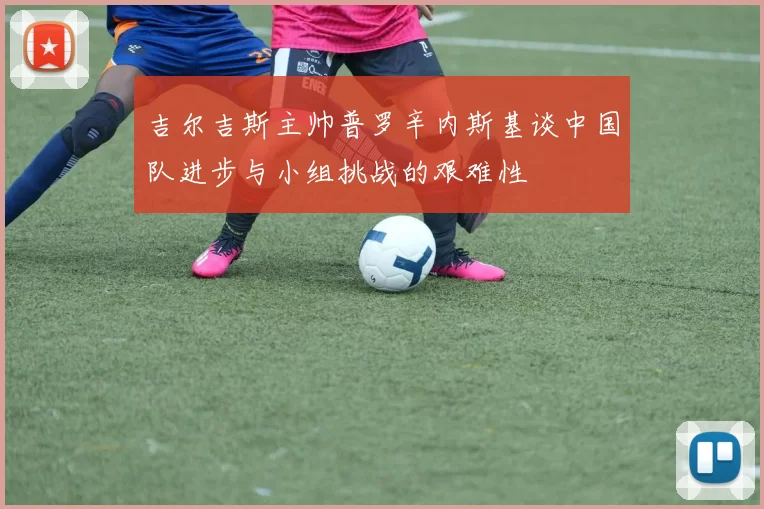 吉尔吉斯主帅普罗辛内斯基谈中国队进步与小组挑战的艰难性