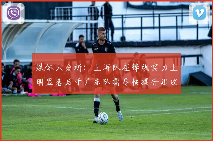 媒体人分析：上海队在锋线实力上明显落后于广东队需尽快提升进攻火力