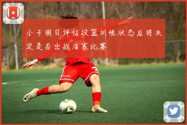 小卡明日评估投篮训练状态后将决定是否出战活塞比赛