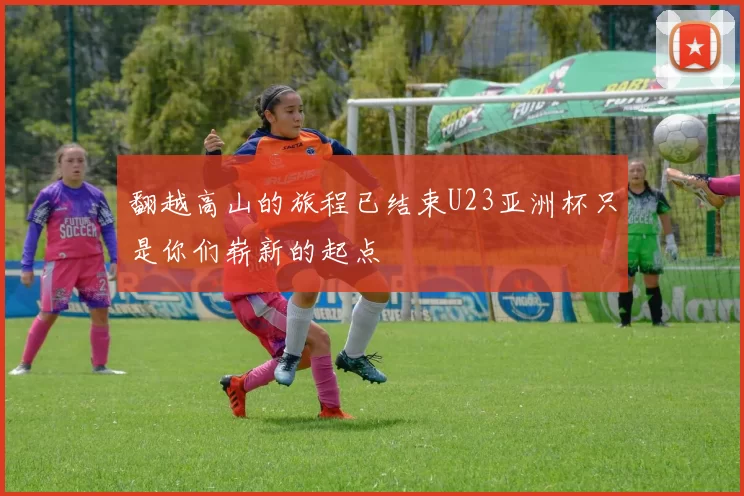 翻越高山的旅程已结束U23亚洲杯只是你们崭新的起点