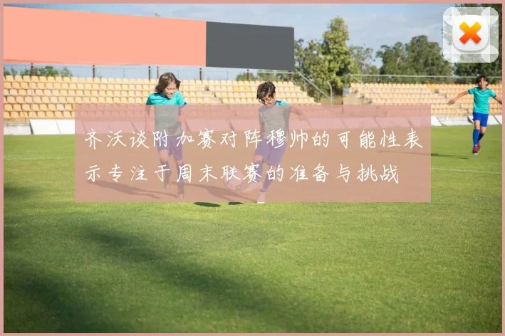 齐沃谈附加赛对阵穆帅的可能性表示专注于周末联赛的准备与挑战